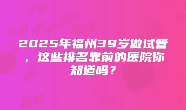 2025年福州39岁做试管，这些排名靠前的医院你知道吗？