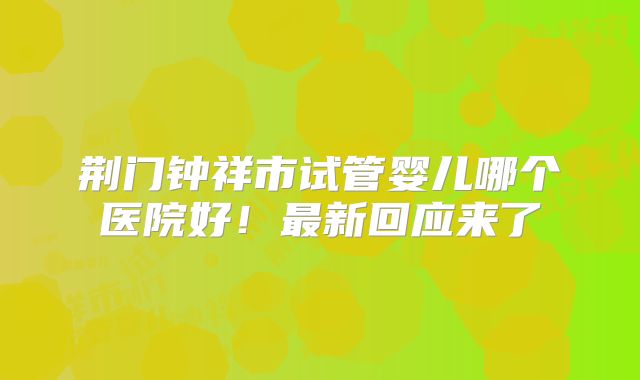 荆门钟祥市试管婴儿哪个医院好！最新回应来了