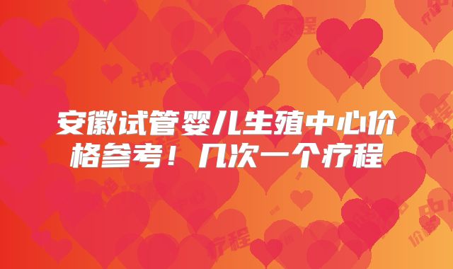 安徽试管婴儿生殖中心价格参考！几次一个疗程