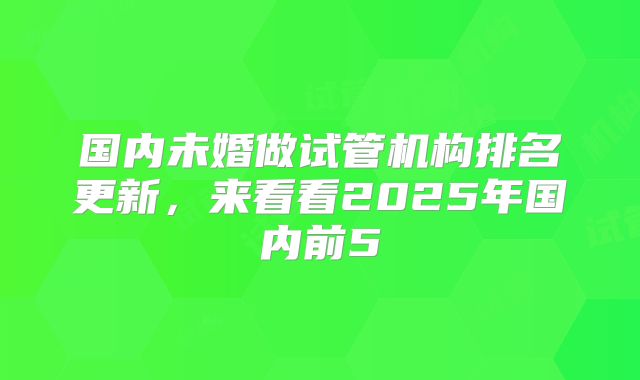 国内未婚做试管机构排名更新，来看看2025年国内前5