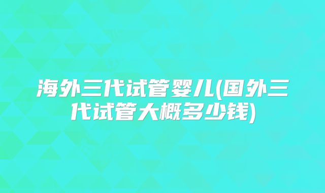 海外三代试管婴儿(国外三代试管大概多少钱)