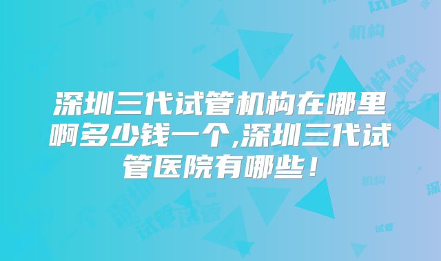 深圳三代试管机构在哪里啊多少钱一个,深圳三代试管医院有哪些！