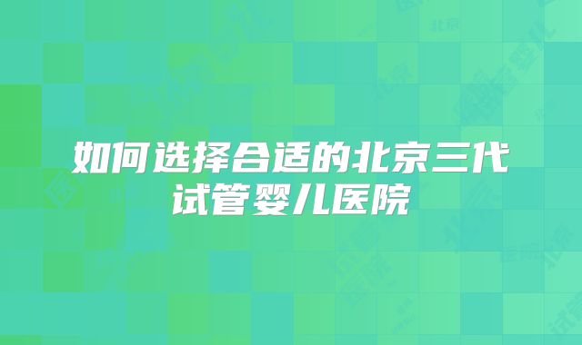 如何选择合适的北京三代试管婴儿医院