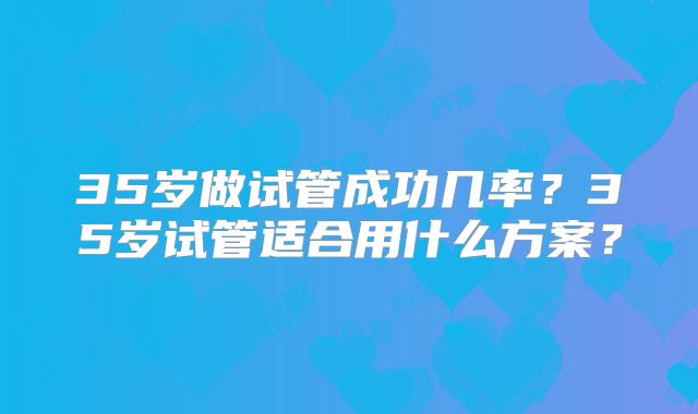 35岁做试管成功几率？35岁试管适合用什么方案？