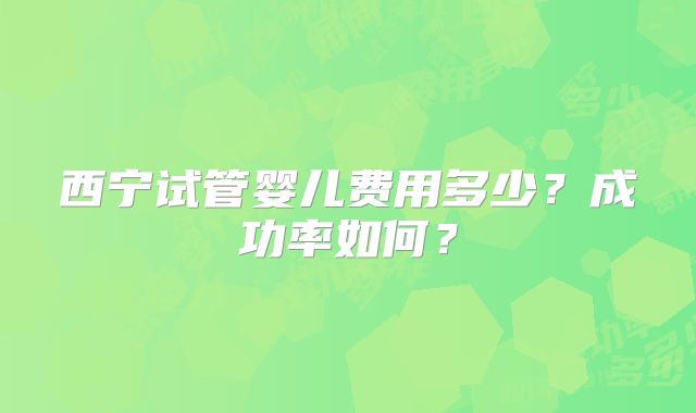 西宁试管婴儿费用多少?成功率如何?