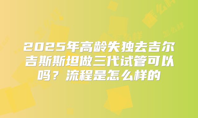 2025年高龄失独去吉尔吉斯斯坦做三代试管可以吗？流程是怎么样的