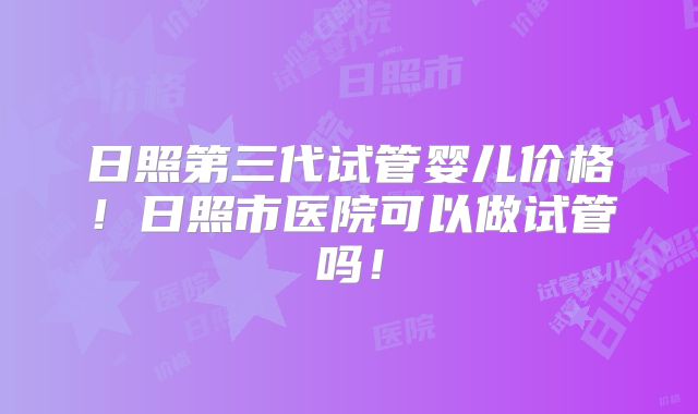 日照第三代试管婴儿价格！日照市医院可以做试管吗！
