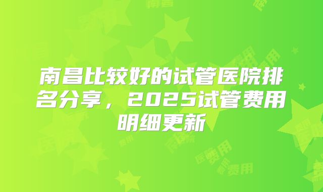 南昌比较好的试管医院排名分享,2025试管费用明细更新