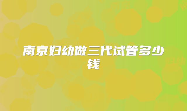 南京妇幼做三代试管多少钱