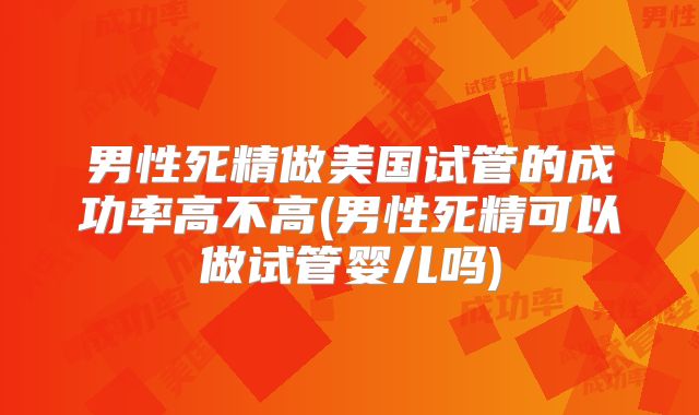 男性死精做美国试管的成功率高不高(男性死精可以做试管婴儿吗)