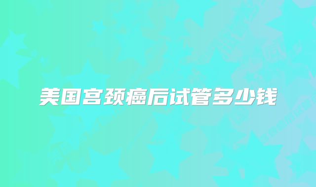 美国宫颈癌后试管多少钱