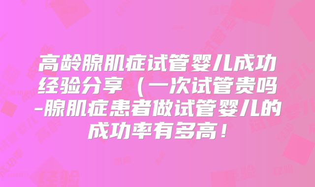 高龄腺肌症试管婴儿成功经验分享(一次试管贵吗-腺肌症患者做试管婴儿的成功率有多高!