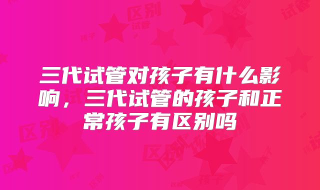 三代试管对孩子有什么影响，三代试管的孩子和正常孩子有区别吗