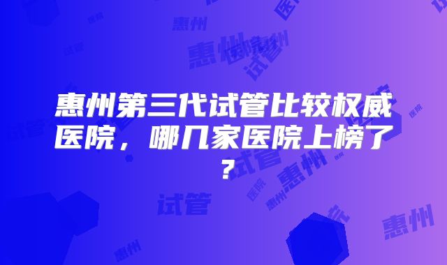 惠州第三代试管比较权威医院，哪几家医院上榜了？