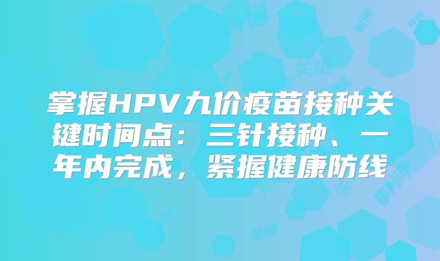 掌握HPV九价疫苗接种关键时间点:三针接种、一年内完成,紧握健康防线