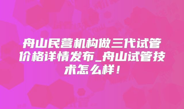舟山民营机构做三代试管价格详情发布_舟山试管技术怎么样!