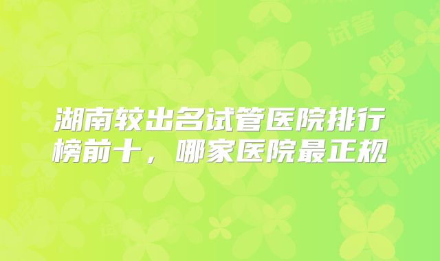 湖南较出名试管医院排行榜前十，哪家医院最正规