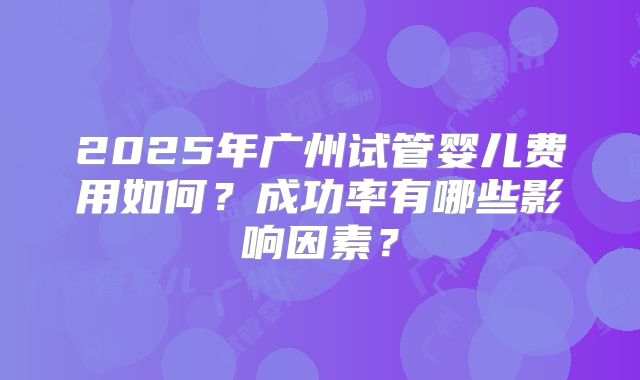 2025年广州试管婴儿费用如何？成功率有哪些影响因素？