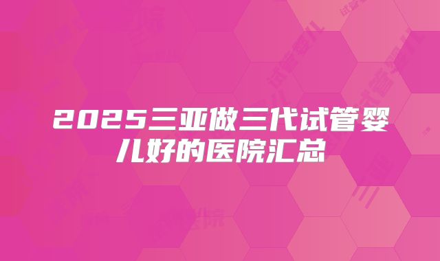 2025三亚做三代试管婴儿好的医院汇总