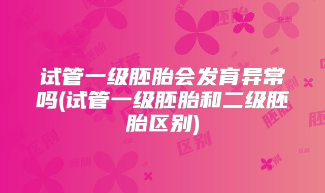 试管一级胚胎会发育异常吗(试管一级胚胎和二级胚胎区别)