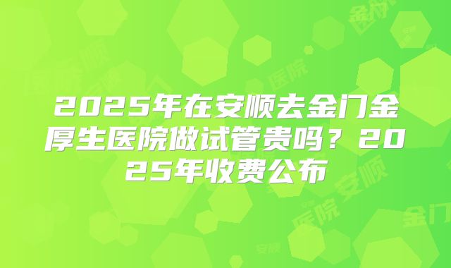 2025年在安顺去金门金厚生医院做试管贵吗?2025年收费公布