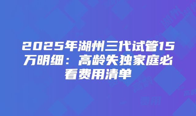 2025年湖州三代试管15万明细：高龄失独家庭必看费用清单