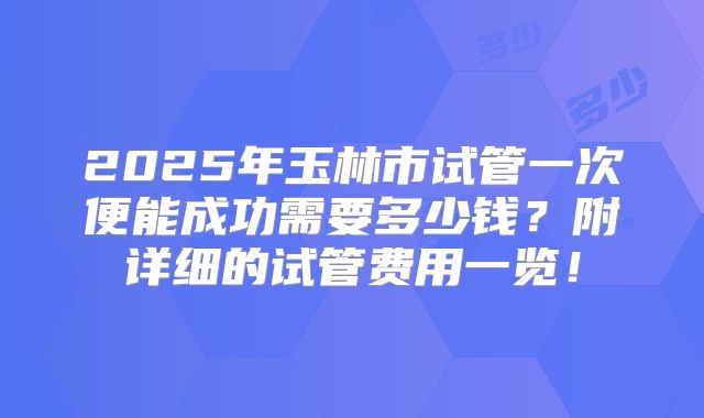 2025年玉林市试管一次便能成功需要多少钱?附详细的试管费用一览!