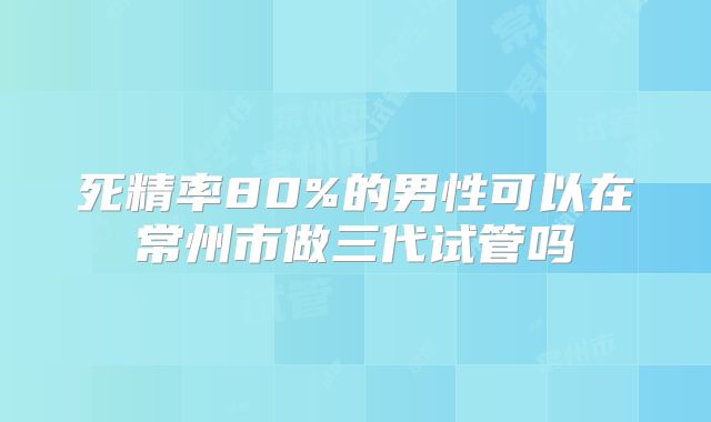 死精率80%的男性可以在常州市做三代试管吗