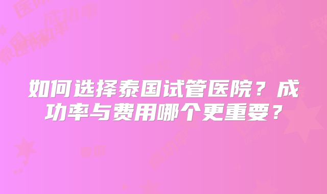 如何选择泰国试管医院?成功率与费用哪个更重要?