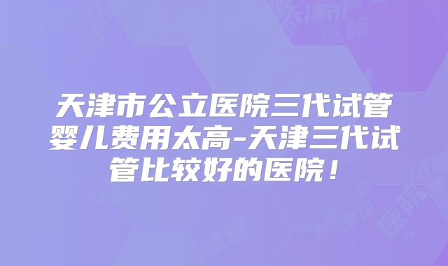天津市公立医院三代试管婴儿费用太高-天津三代试管比较好的医院！