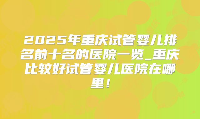2025年重庆试管婴儿排名前十名的医院一览_重庆比较好试管婴儿医院在哪里!