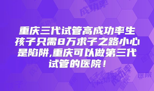 重庆三代试管高成功率生孩子只需8万求子之路小心是陷阱,重庆可以做第三代试管的医院!