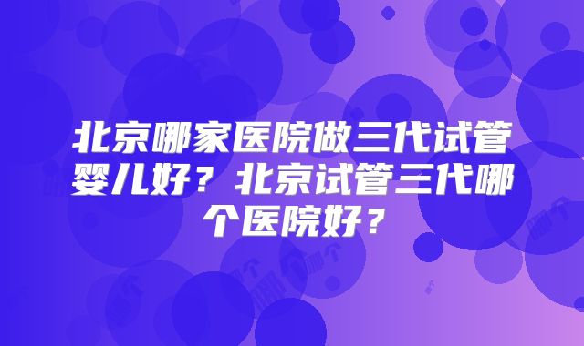 北京哪家医院做三代试管婴儿好?北京试管三代哪个医院好?