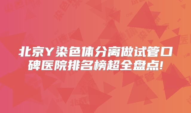 北京Y染色体分离做试管口碑医院排名榜超全盘点!
