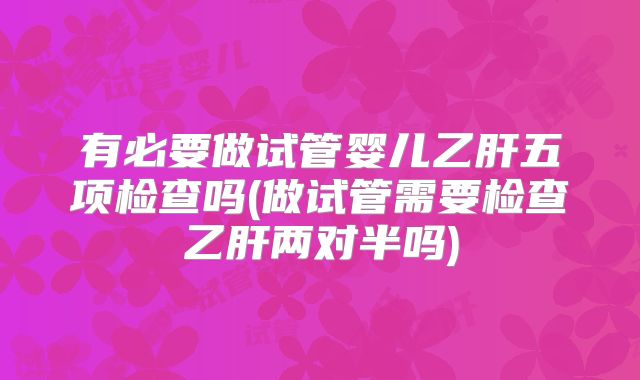有必要做试管婴儿乙肝五项检查吗(做试管需要检查乙肝两对半吗)