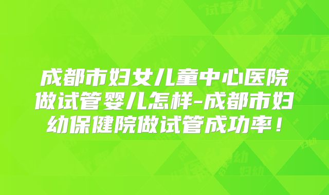 成都市妇女儿童中心医院做试管婴儿怎样-成都市妇幼保健院做试管成功率！