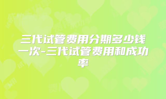 三代试管费用分期多少钱一次-三代试管费用和成功率