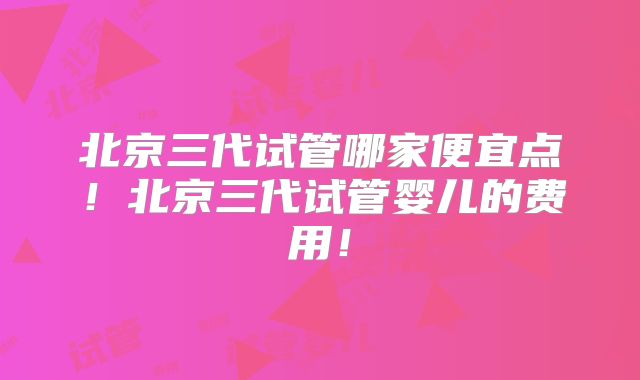 北京三代试管哪家便宜点！北京三代试管婴儿的费用！