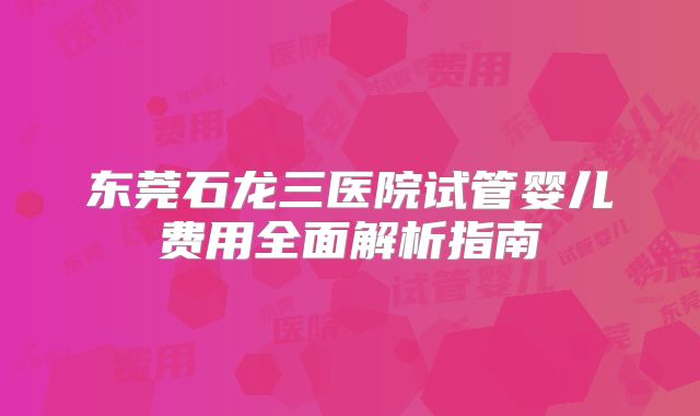 东莞石龙三医院试管婴儿费用全面解析指南