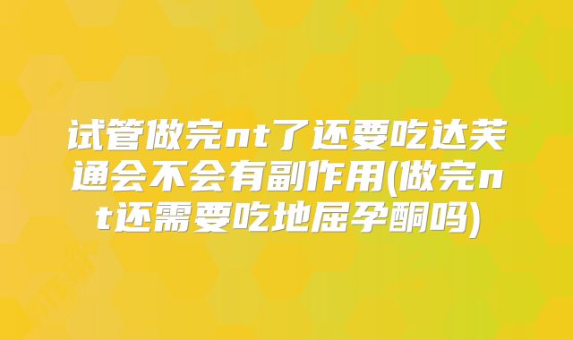 试管做完nt了还要吃达芙通会不会有副作用(做完nt还需要吃地屈孕酮吗)