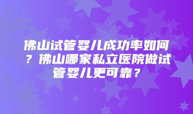 佛山试管婴儿成功率如何？佛山哪家私立医院做试管婴儿更可靠？