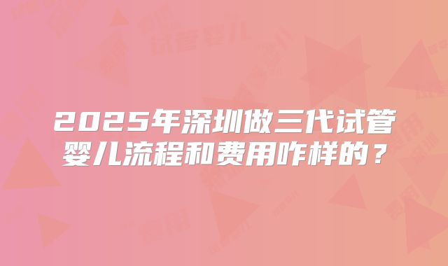 2025年深圳做三代试管婴儿流程和费用咋样的？