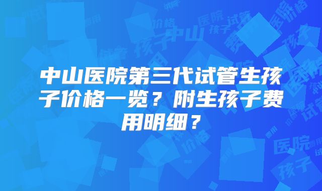 中山医院第三代试管生孩子价格一览？附生孩子费用明细？