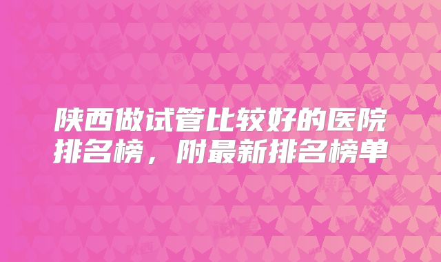 陕西做试管比较好的医院排名榜，附最新排名榜单