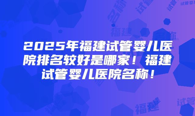 2025年福建试管婴儿医院排名较好是哪家!福建试管婴儿医院名称!