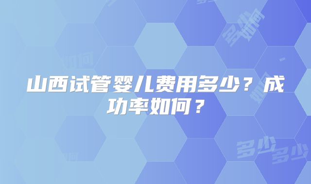 山西试管婴儿费用多少？成功率如何？