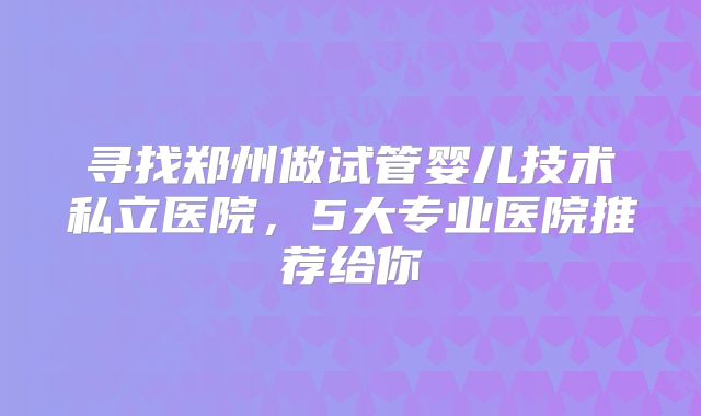寻找郑州做试管婴儿技术私立医院，5大专业医院推荐给你