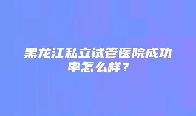 黑龙江私立试管医院成功率怎么样？