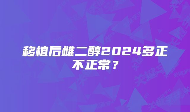 移植后雌二醇2024多正不正常？