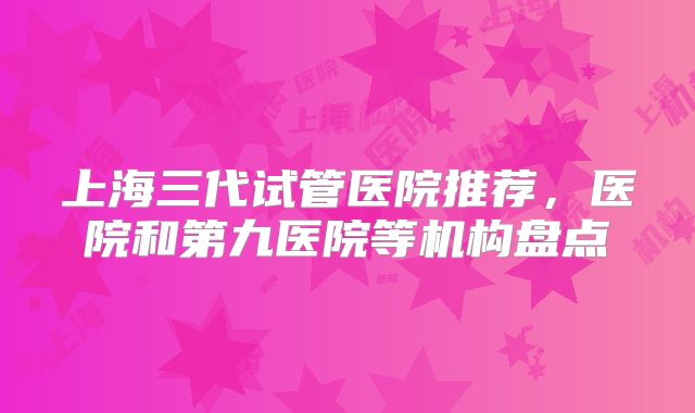 上海三代试管医院推荐，医院和第九医院等机构盘点